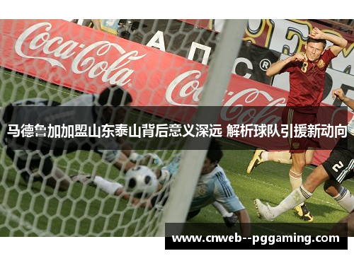 马德鲁加加盟山东泰山背后意义深远 解析球队引援新动向