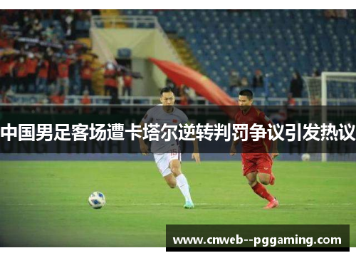 中国男足客场遭卡塔尔逆转判罚争议引发热议