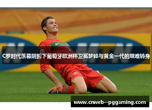 C罗时代落幕阴影下葡萄牙欧洲杯卫冕梦碎与黄金一代的艰难转身