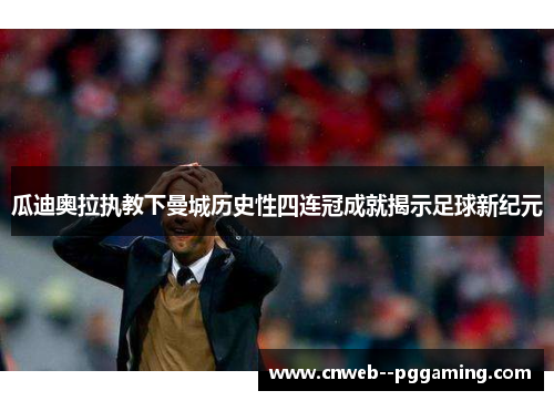 瓜迪奥拉执教下曼城历史性四连冠成就揭示足球新纪元